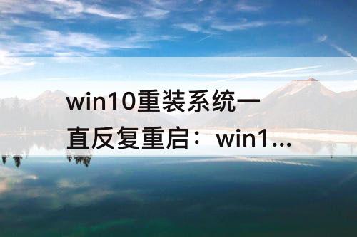 win10重装系统一直反复重启：win10重装系统一直反复重启安装垃圾软件