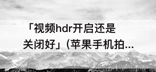 「视频hdr开启还是关闭好」(苹果手机拍视频hdr开启还是关闭好)