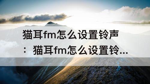 猫耳fm怎么设置铃声：猫耳fm怎么设置铃声华为