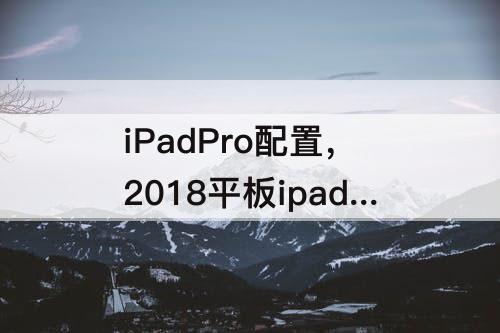 iPadPro配置，2018平板ipadpro配置参数