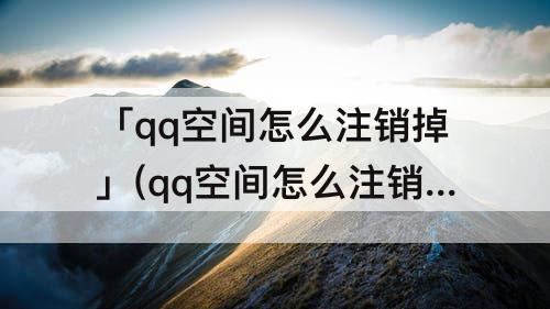 「qq空间怎么注销掉」(qq空间怎么注销掉还能看见别人发的说说吗？)