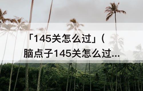 「145关怎么过」(脑点子145关怎么过)