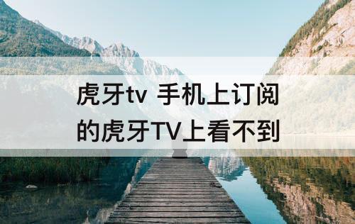 虎牙tv  手机上订阅的虎牙TV上看不到