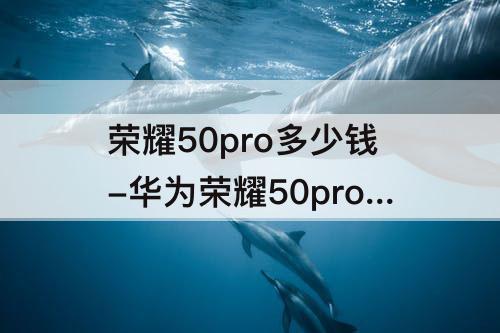 荣耀50pro多少钱-华为荣耀50pro多少钱的曲面屏好不好用