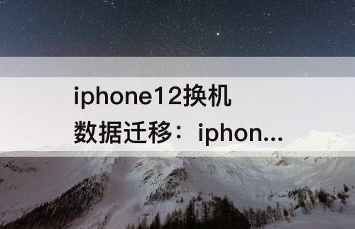 iphone12换机数据迁移：iphone12换机数据迁移多久