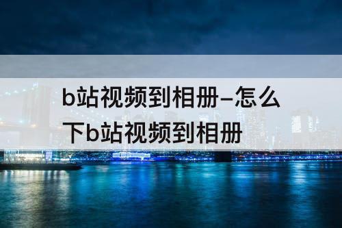 b站视频到相册-怎么下b站视频到相册