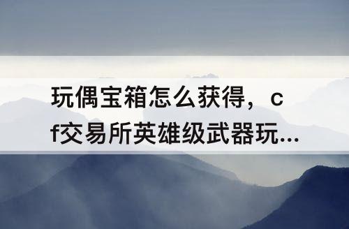 玩偶宝箱怎么获得，cf交易所英雄级武器玩偶宝箱怎么获得