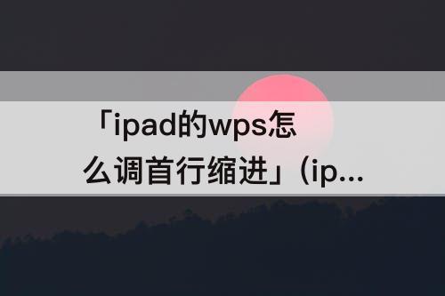 「ipad的wps怎么调首行缩进」(ipad的wps怎么调首行缩进两字符)