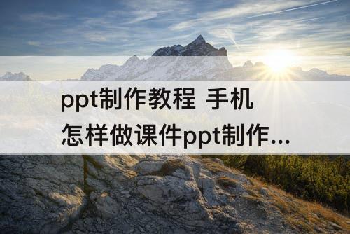 ppt制作教程 手机怎样做课件ppt制作教程