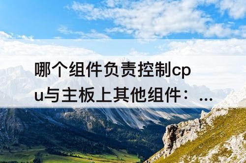 哪个组件负责控制cpu与主板上其他组件：哪个组件负责控制cpu与主板上其他组件之间