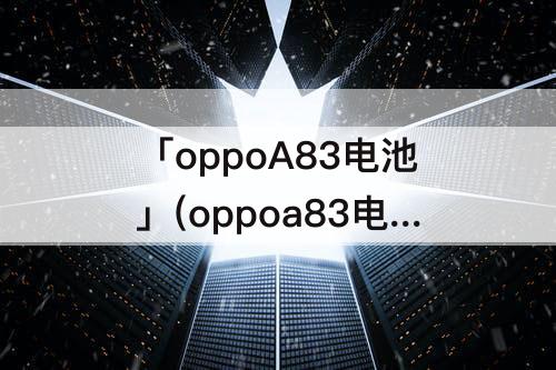 「oppoA83电池」(oppoa83电池不耐用怎么办)