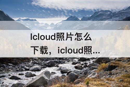 Icloud照片怎么下载，icloud照片怎么下载到手机上8p