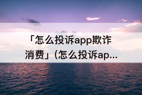 「怎么投诉app欺诈消费」(怎么投诉app欺诈消费者)