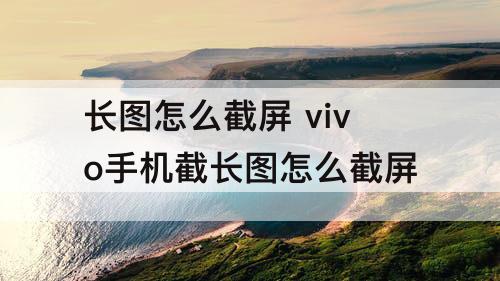 长图怎么截屏 vivo手机截长图怎么截屏