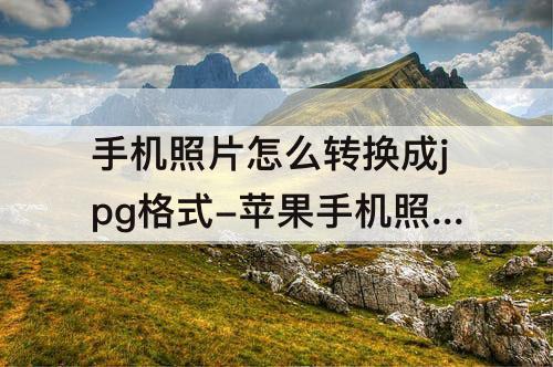 手机照片怎么转换成jpg格式-苹果手机照片怎么转换成jpg格式然后填入表格