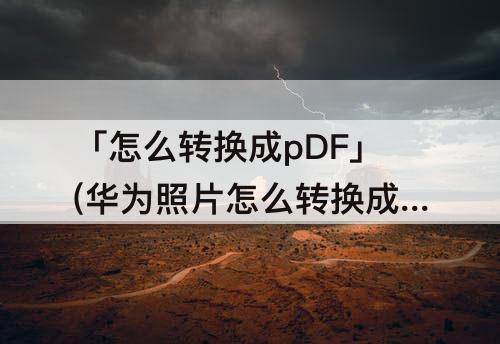 「怎么转换成pDF」(华为照片怎么转换成pdf)