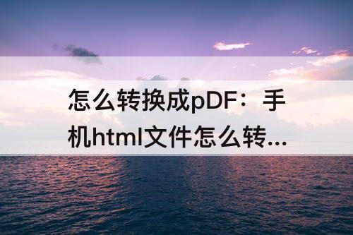 怎么转换成pDF：手机html文件怎么转换成pdf