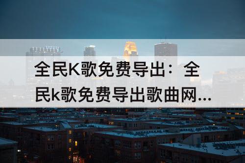 全民K歌免费导出：全民k歌免费导出歌曲网址