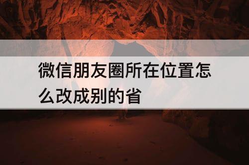 微信朋友圈所在位置怎么改成别的省