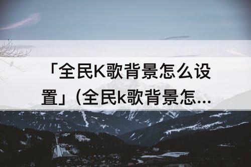 「全民K歌背景怎么设置」(全民k歌背景怎么设置不动)