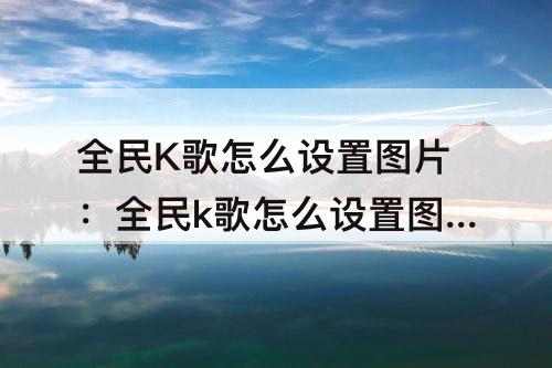 全民K歌怎么设置图片：全民k歌怎么设置图片轮播