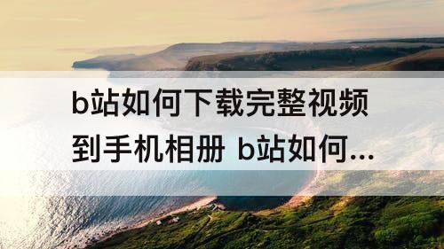 b站如何下载完整视频到手机相册 b站如何下载完整视频到手机相册华为