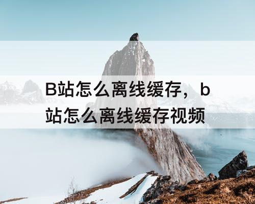 B站怎么离线缓存，b站怎么离线缓存视频