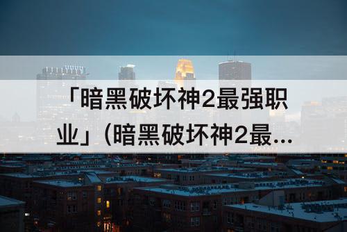 「暗黑破坏神2最强职业」(暗黑破坏神2最强职业加点)