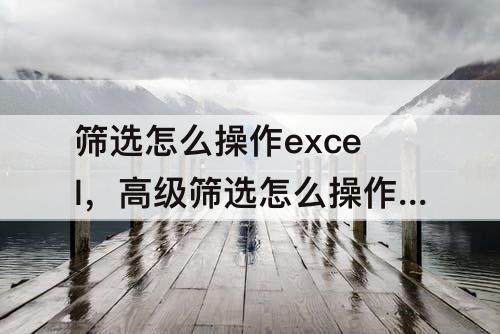 筛选怎么操作excel，高级筛选怎么操作excel快捷键