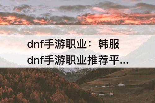 dnf手游职业：韩服dnf手游职业推荐平民