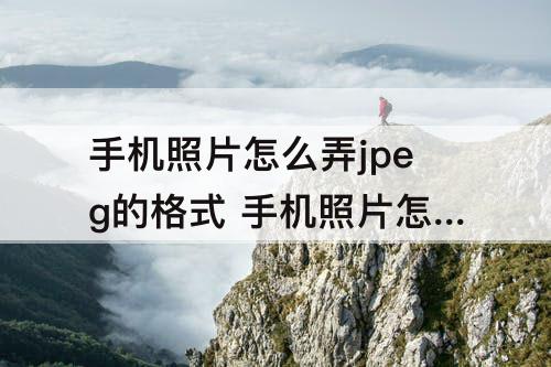 手机照片怎么弄jpeg的格式 手机照片怎么弄jpeg的格式怎么看