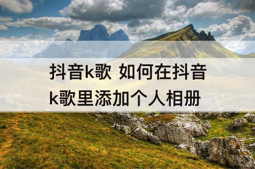 抖音k歌 如何在抖音k歌里添加个人相册