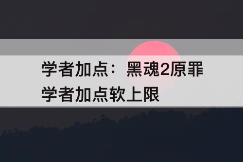 学者加点：黑魂2原罪学者加点软上限