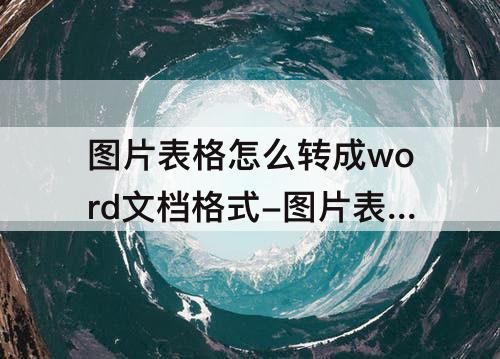 图片表格怎么转成word文档格式-图片表格怎么转成word文档格式免费