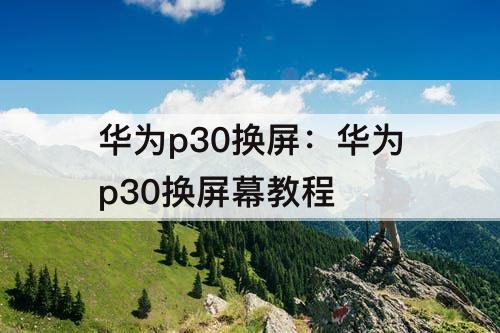 华为p30换屏：华为p30换屏幕教程