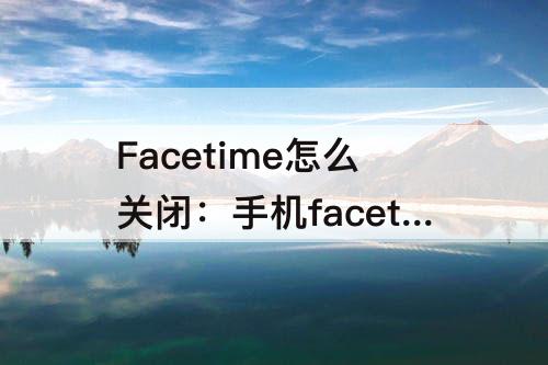 Facetime怎么关闭：手机facetime怎么关闭