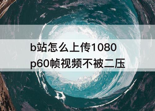 b站怎么上传1080p60帧视频不被二压