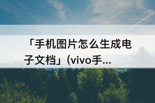 「手机图片怎么生成电子文档」(vivo手机图片怎么生成电子文档)