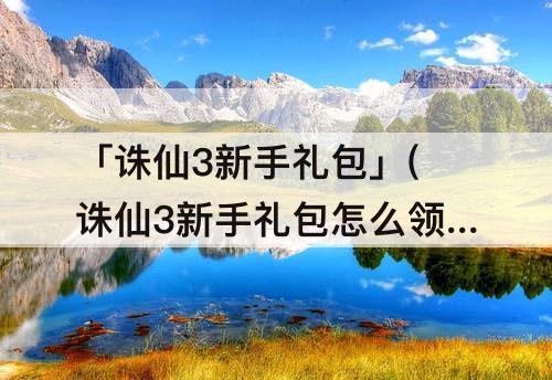 「诛仙3新手礼包」(诛仙3新手礼包怎么领取)