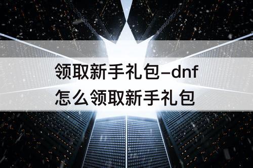 领取新手礼包-dnf怎么领取新手礼包