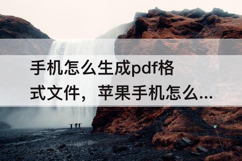 手机怎么生成pdf格式文件，苹果手机怎么生成pdf格式文件下载软件