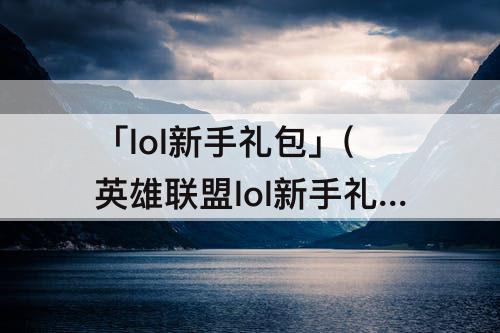 「lol新手礼包」(英雄联盟lol新手礼包)