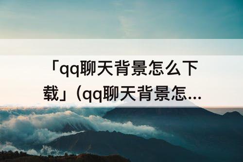 「qq聊天背景怎么下载」(qq聊天背景怎么下载原图)