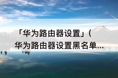 「华为路由器设置」(华为路由器设置黑名单网址)