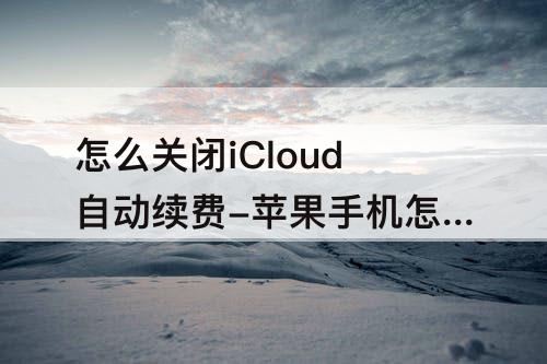 怎么关闭iCloud自动续费-苹果手机怎么关闭icloud自动续费