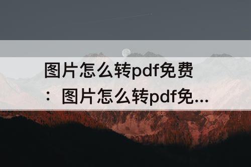 图片怎么转pdf免费：图片怎么转pdf免费无水印