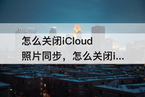 怎么关闭iCloud照片同步，怎么关闭icloud照片同步而且照片不受影响