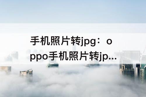 手机照片转jpg：oppo手机照片转jpg格式然后怎么发送