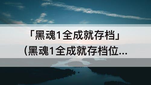 「黑魂1全成就存档」(黑魂1全成就存档位置)