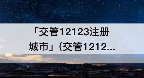 「交管12123注册城市」(交管12123注册城市选老家可以在外地考试吗)